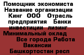 Помощник экономиста › Название организации ­ Кинг, ООО › Отрасль предприятия ­ Банки, инвестиции, лизинг › Минимальный оклад ­ 25 000 - Все города Работа » Вакансии   . Башкортостан респ.,Баймакский р-н